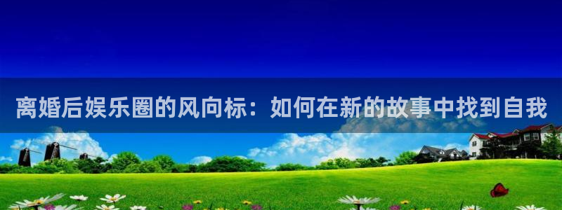 壹号娱乐app官网下载：离婚后娱乐圈的风向标：如何在新的故事中找到自我