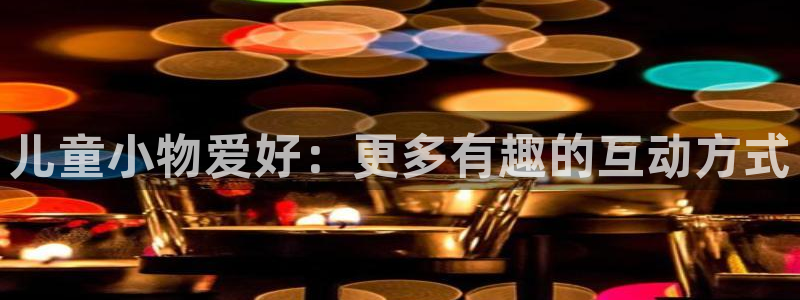 壹号平台下载：儿童小物爱好：更多有趣的互动方式
