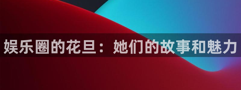 壹号娱乐app最新版怎么下载苹果：娱乐圈的花旦：她们的故事和魅力