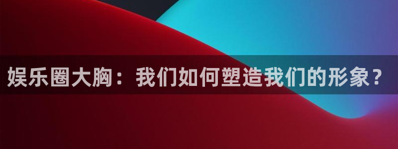 壹号下载安装：娱乐圈大胸：我们如何塑造我们的形象？