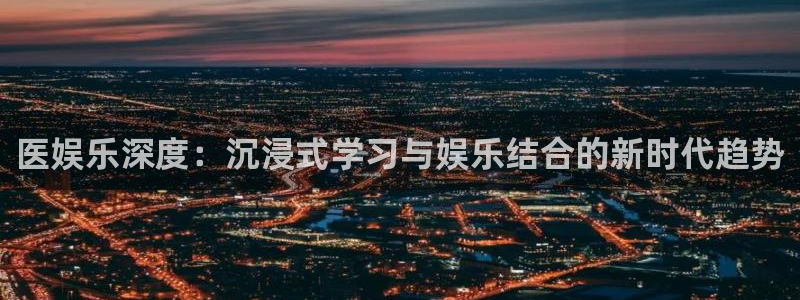 壹号娱乐-ng大舞台,有梦你就来：医娱乐深度：沉浸式学习与娱乐结合的新时代趋势